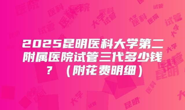 2025昆明医科大学第二附属医院试管三代多少钱?(附花费明细)