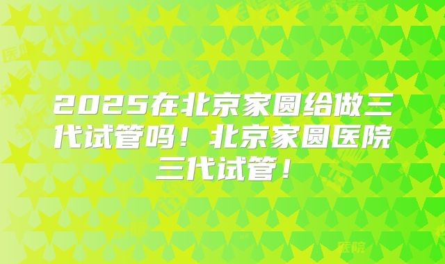 2025在北京家圆给做三代试管吗！北京家圆医院三代试管！
