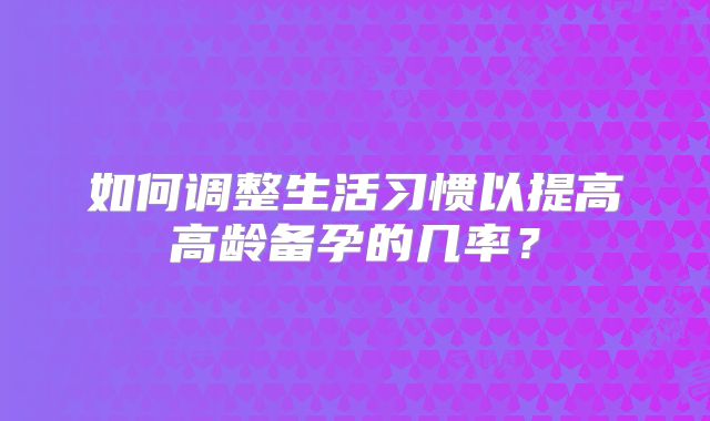 如何调整生活习惯以提高高龄备孕的几率?