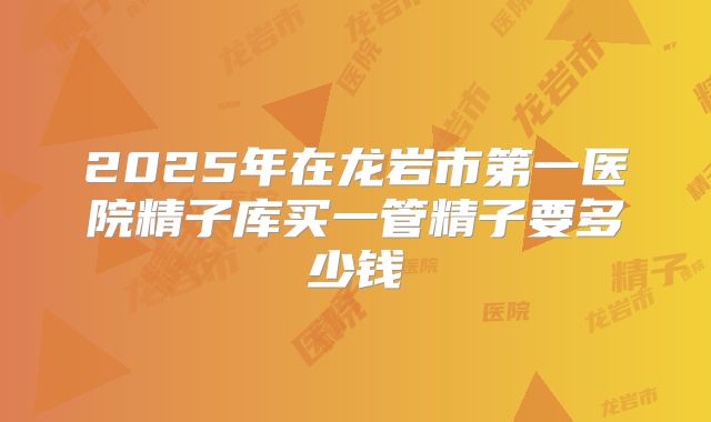 2025年在龙岩市第一医院精子库买一管精子要多少钱