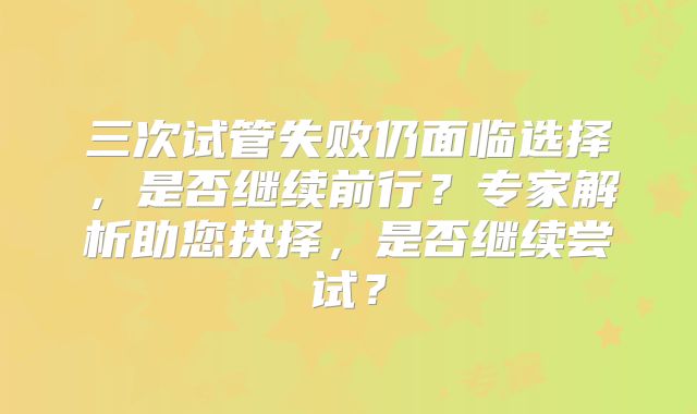 三次试管失败仍面临选择，是否继续前行？专家解析助您抉择，是否继续尝试？