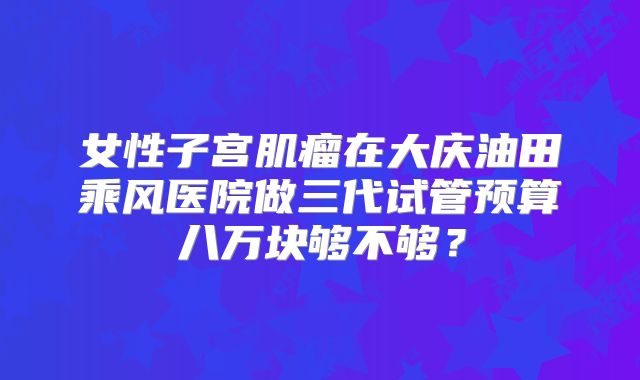 女性子宫肌瘤在大庆油田乘风医院做三代试管预算八万块够不够?