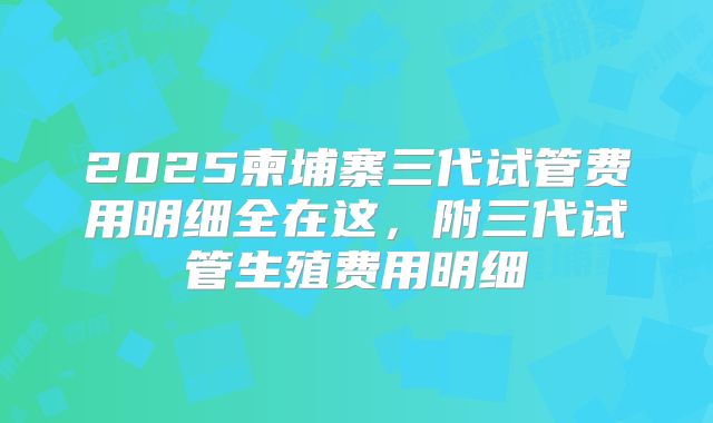 2025柬埔寨三代试管费用明细全在这，附三代试管生殖费用明细