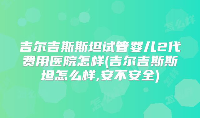 吉尔吉斯斯坦试管婴儿2代费用医院怎样(吉尔吉斯斯坦怎么样,安不安全)