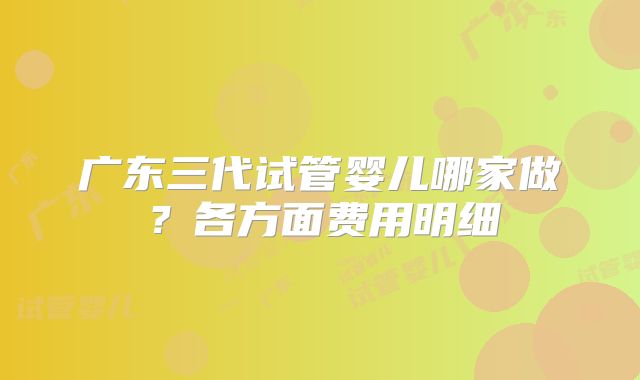 广东三代试管婴儿哪家做？各方面费用明细