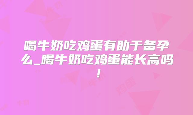 喝牛奶吃鸡蛋有助于备孕么_喝牛奶吃鸡蛋能长高吗！