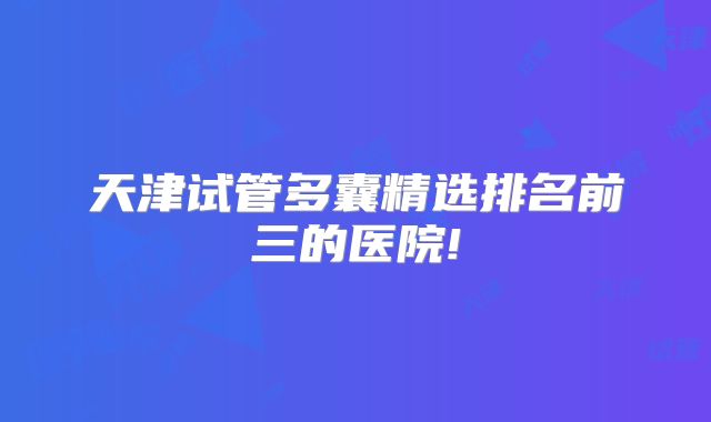 天津试管多囊精选排名前三的医院!