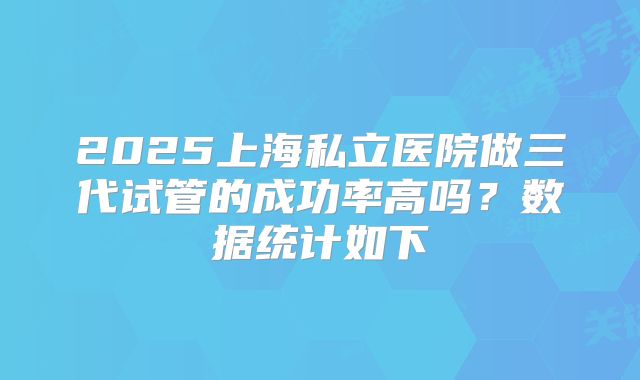 2025上海私立医院做三代试管的成功率高吗？数据统计如下