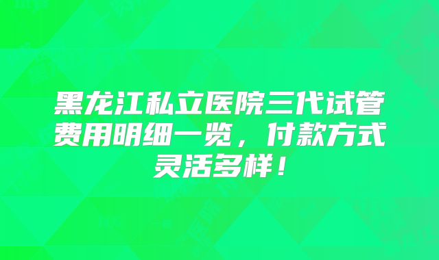 黑龙江私立医院三代试管费用明细一览，付款方式灵活多样！