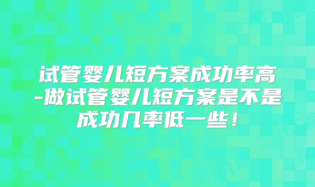 试管婴儿短方案成功率高-做试管婴儿短方案是不是成功几率低一些!