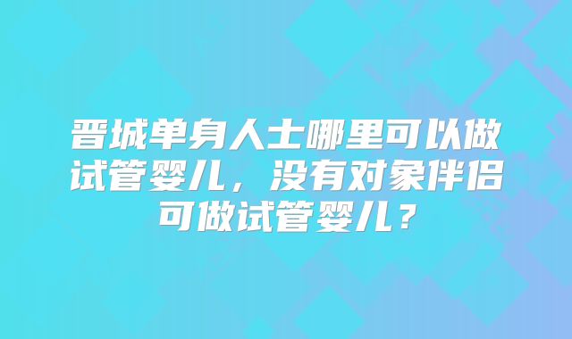 晋城单身人士哪里可以做试管婴儿，没有对象伴侣可做试管婴儿？