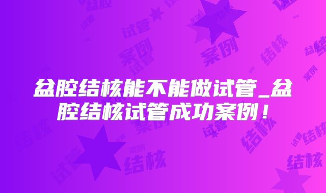 盆腔结核能不能做试管_盆腔结核试管成功案例！