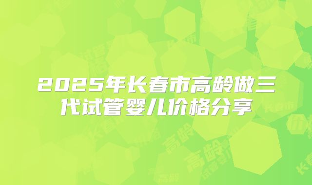 2025年长春市高龄做三代试管婴儿价格分享