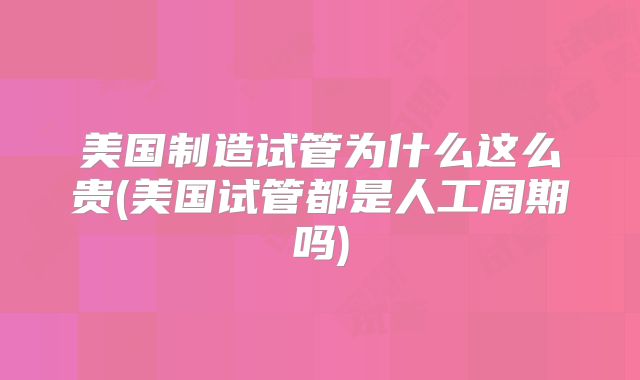 美国制造试管为什么这么贵(美国试管都是人工周期吗)