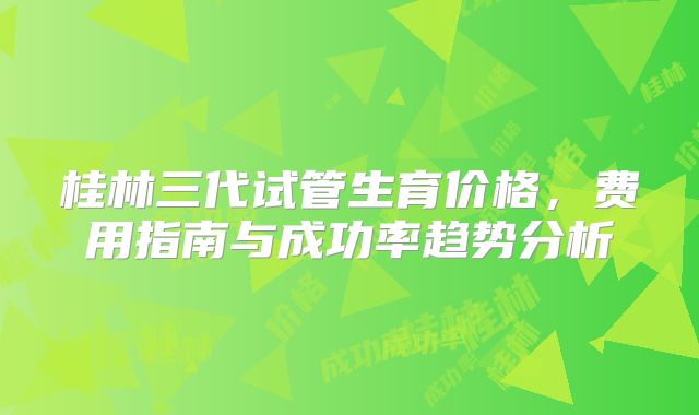 桂林三代试管生育价格，费用指南与成功率趋势分析