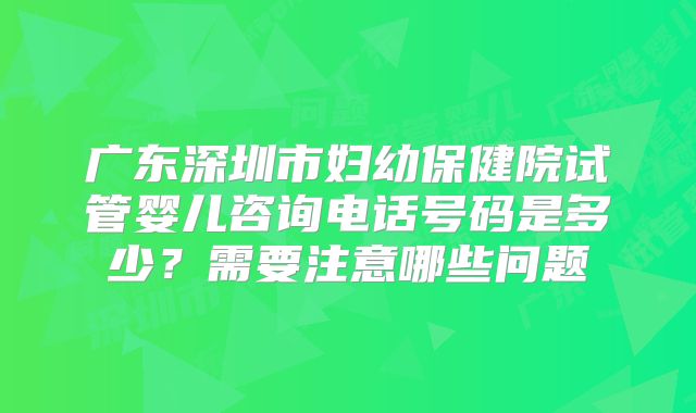 广东深圳市妇幼保健院试管婴儿咨询电话号码是多少?需要注意哪些问题