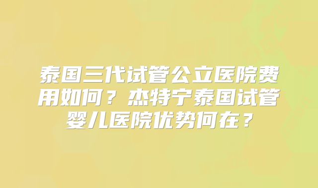泰国三代试管公立医院费用如何?杰特宁泰国试管婴儿医院优势何在?