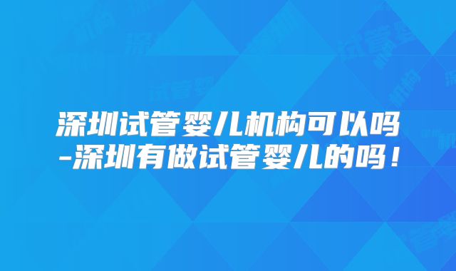 深圳试管婴儿机构可以吗-深圳有做试管婴儿的吗！