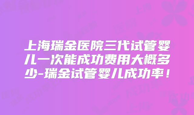 上海瑞金医院三代试管婴儿一次能成功费用大概多少-瑞金试管婴儿成功率！