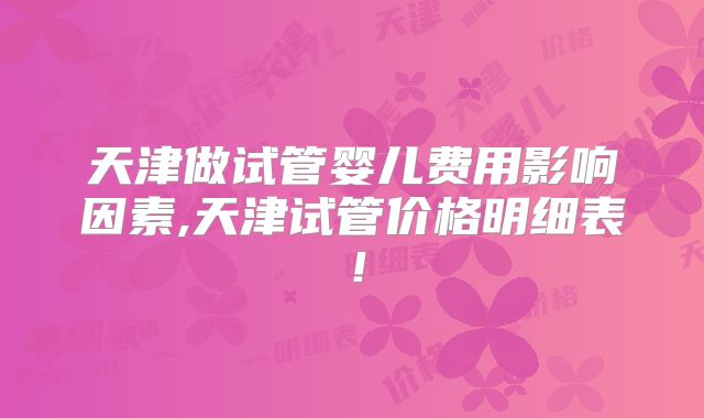 天津做试管婴儿费用影响因素,天津试管价格明细表!