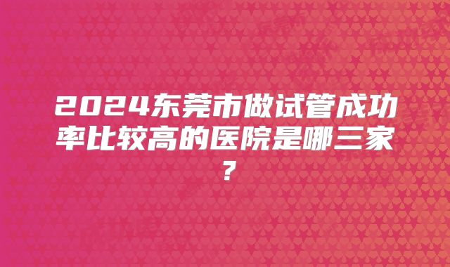 2024东莞市做试管成功率比较高的医院是哪三家？