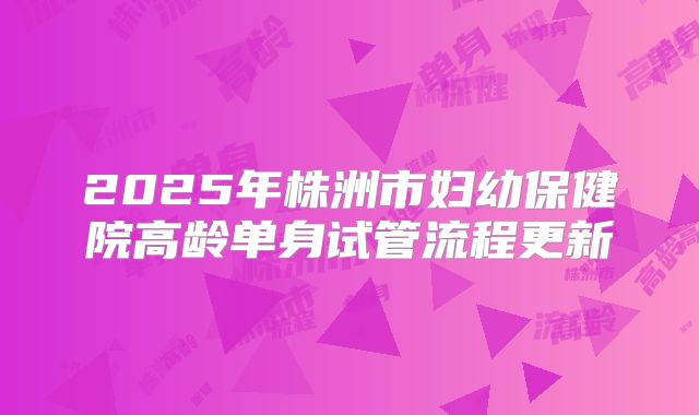 2025年株洲市妇幼保健院高龄单身试管流程更新