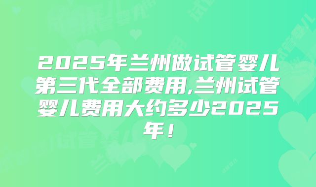 2025年兰州做试管婴儿第三代全部费用,兰州试管婴儿费用大约多少2025年！