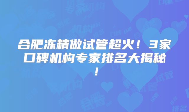 合肥冻精做试管超火！3家口碑机构专家排名大揭秘！