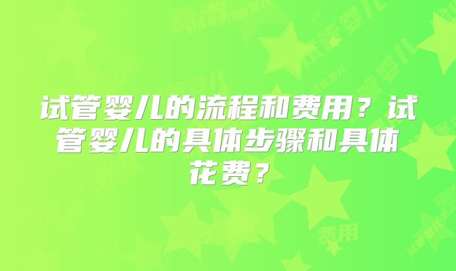 试管婴儿的流程和费用?试管婴儿的具体步骤和具体花费?