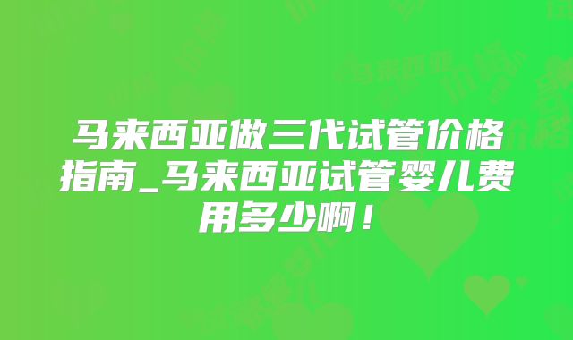 马来西亚做三代试管价格指南_马来西亚试管婴儿费用多少啊!