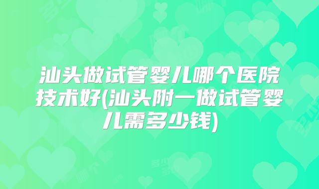 汕头做试管婴儿哪个医院技术好(汕头附一做试管婴儿需多少钱)