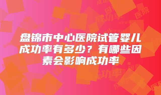 盘锦市中心医院试管婴儿成功率有多少？有哪些因素会影响成功率