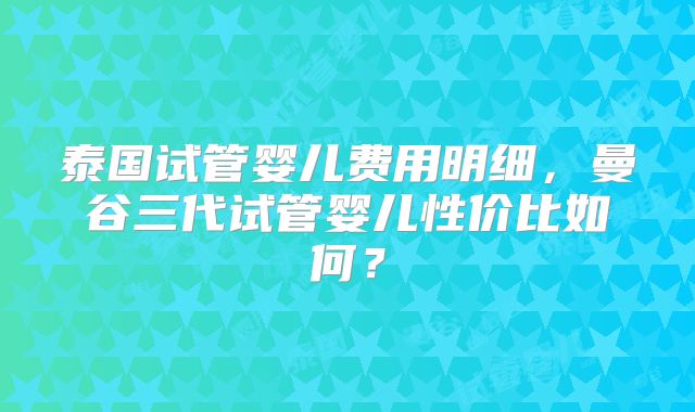 泰国试管婴儿费用明细，曼谷三代试管婴儿性价比如何？