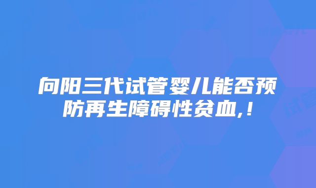 向阳三代试管婴儿能否预防再生障碍性贫血,！