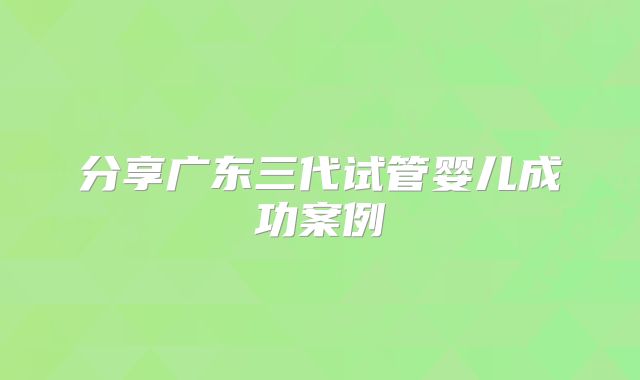 分享广东三代试管婴儿成功案例