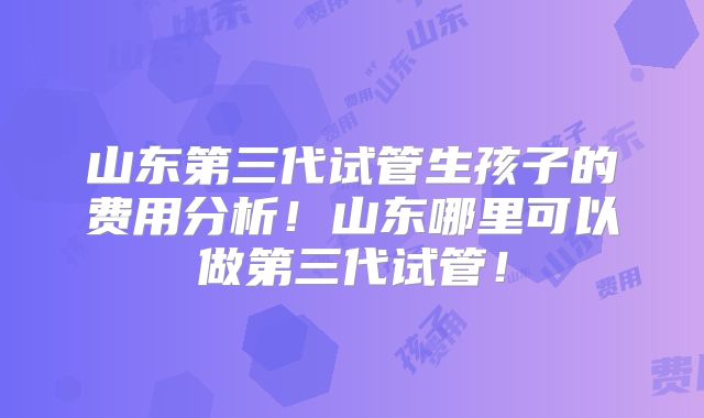 山东第三代试管生孩子的费用分析！山东哪里可以做第三代试管！