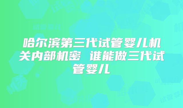 哈尔滨第三代试管婴儿机关内部机密 谁能做三代试管婴儿