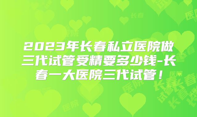 2023年长春私立医院做三代试管受精要多少钱-长春一大医院三代试管！