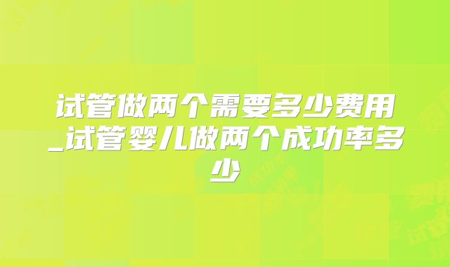 试管做两个需要多少费用_试管婴儿做两个成功率多少