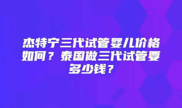 杰特宁三代试管婴儿价格如何？泰国做三代试管要多少钱？