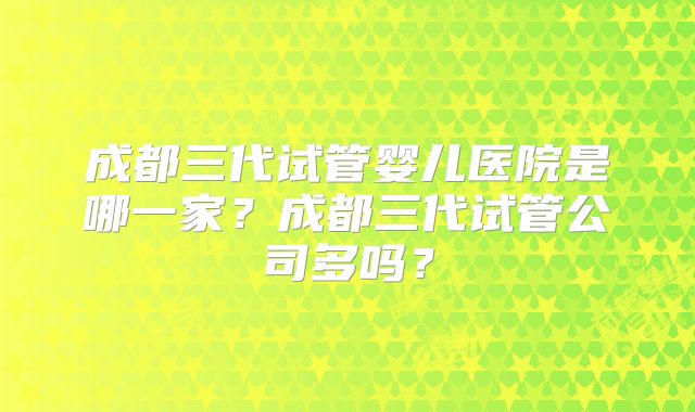 成都三代试管婴儿医院是哪一家？成都三代试管公司多吗？