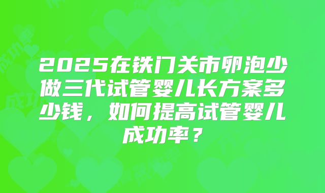 2025在铁门关市卵泡少做三代试管婴儿长方案多少钱，如何提高试管婴儿成功率？