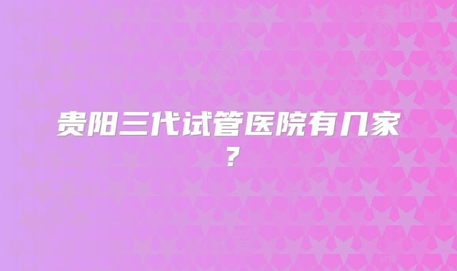贵阳三代试管医院有几家？