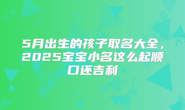 5月出生的孩子取名大全，2025宝宝小名这么起顺口还吉利