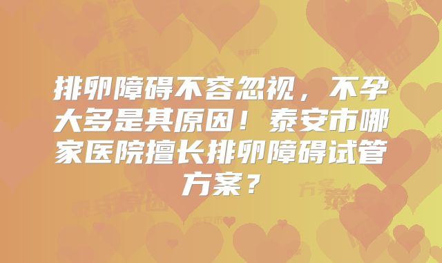 排卵障碍不容忽视,不孕大多是其原因!泰安市哪家医院擅长排卵障碍试管方案?