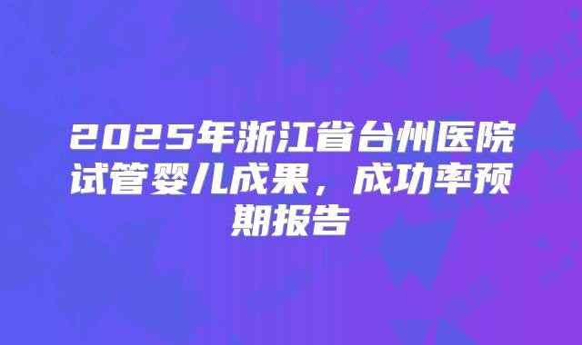 2025年浙江省台州医院试管婴儿成果，成功率预期报告