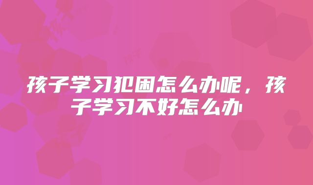 孩子学习犯困怎么办呢,孩子学习不好怎么办