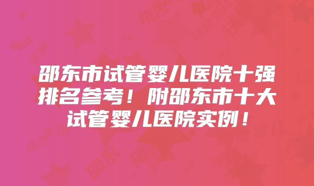 邵东市试管婴儿医院十强排名参考！附邵东市十大试管婴儿医院实例！