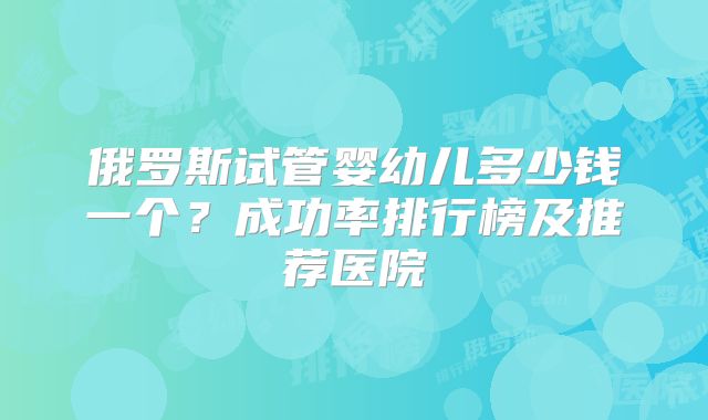 俄罗斯试管婴幼儿多少钱一个?成功率排行榜及推荐医院