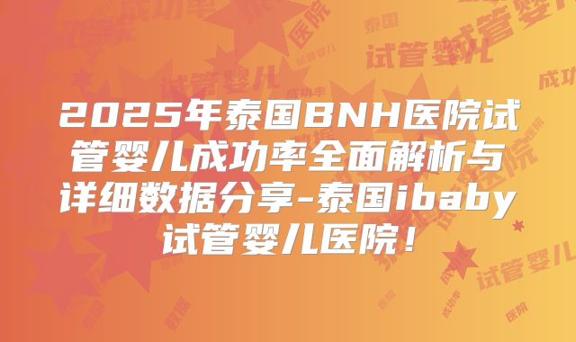 2025年泰国BNH医院试管婴儿成功率全面解析与详细数据分享-泰国ibaby试管婴儿医院!